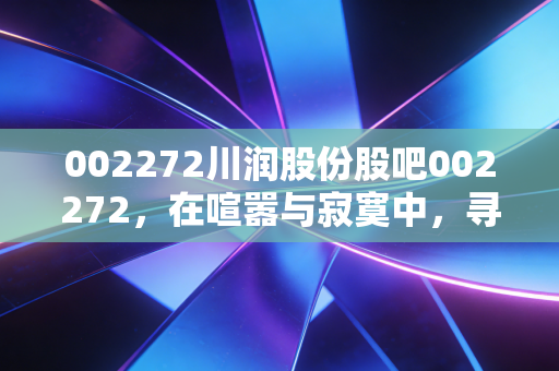 002272川润股份股吧002272，在喧嚣与寂寞中，寻找那抹被低估的液压红