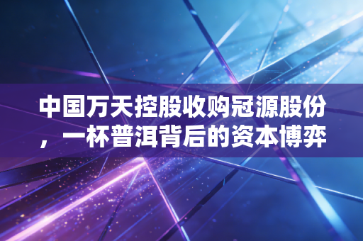 中国万天控股收购冠源股份,一杯普洱背后的资本博弈与供应链野心