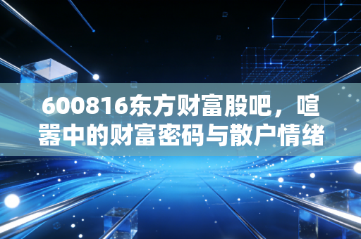 600816东方财富股吧,喧嚣中的财富密码与散户情绪的真实写照