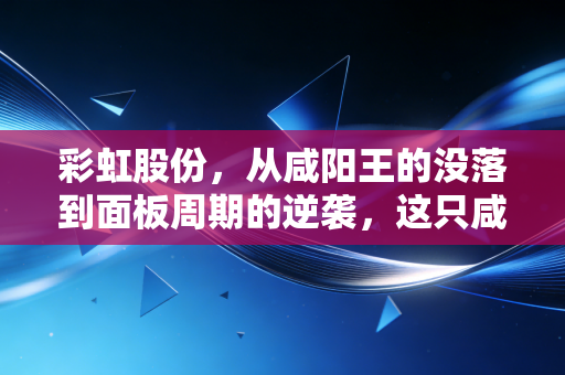 彩虹股份,从咸阳王的没落到面板周期的逆袭,这只咸鱼翻身还能走多远?