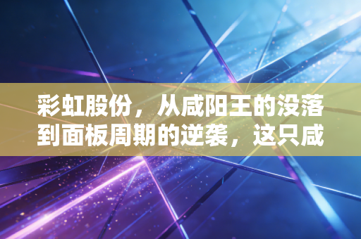 彩虹股份,从咸阳王的没落到面板周期的逆袭,这只咸鱼翻身还能走多远?
