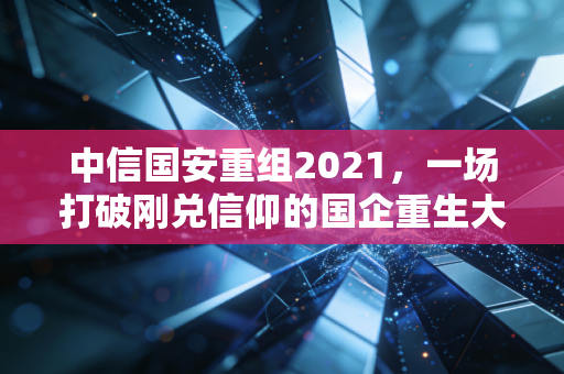 中信国安重组2021，一场打破刚兑信仰的国企重生大戏与普通投资者的启示录