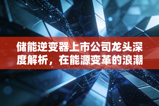 储能逆变器上市公司龙头深度解析,在能源变革的浪潮中,谁才是真正的时间的朋友?