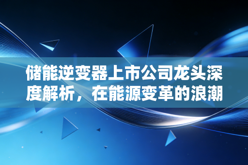 储能逆变器上市公司龙头深度解析，在能源变革的浪潮中，谁才是真正的时间的朋友？