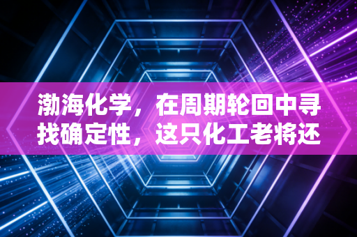 渤海化学，在周期轮回中寻找确定性，这只化工老将还能否撑起天津的工业脊梁？