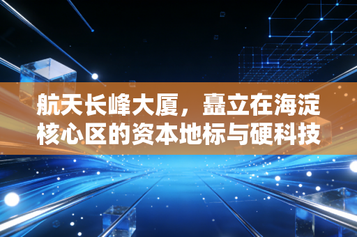 航天长峰大厦,矗立在海淀核心区的资本地标与硬科技隐喻