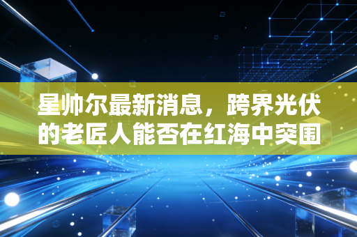 星帅尔最新消息,跨界光伏的老匠人能否在红海中突围?深度解析家电巨头的转型阵痛与机遇