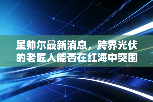星帅尔最新消息,跨界光伏的老匠人能否在红海中突围?深度解析家电巨头的转型阵痛与机遇