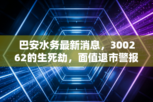 巴安水务最新消息，300262的生死劫，面值退市警报下的资本博弈与散户众生相