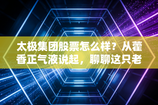 太极集团股票怎么样?从藿香正气液说起,聊聊这只老牌中药股的新生机