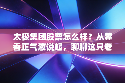 太极集团股票怎么样？从藿香正气液说起，聊聊这只老牌中药股的新生机