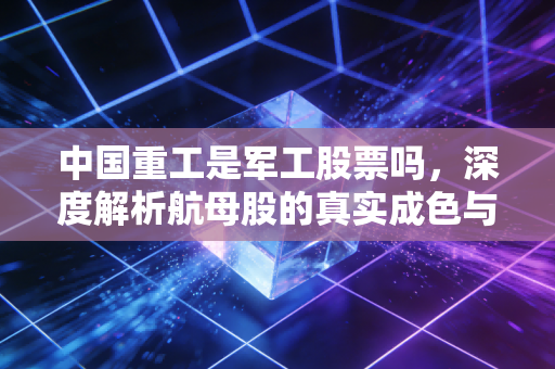 中国重工是军工股票吗,深度解析航母股的真实成色与投资陷阱