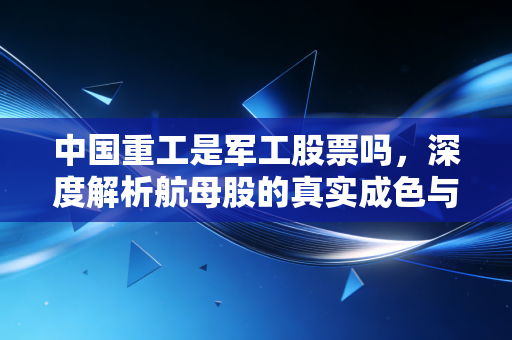 中国重工是军工股票吗,深度解析航母股的真实成色与投资陷阱