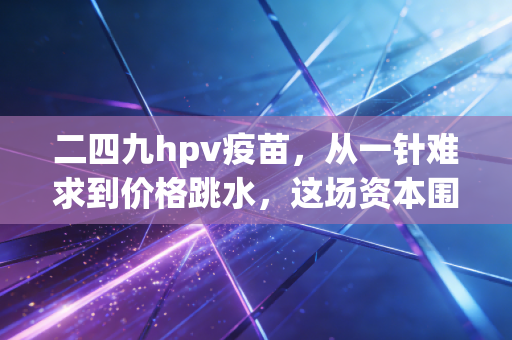 二四九hpv疫苗,从一针难求到价格跳水,这场资本围猎中谁是赢家?