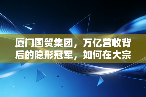 厦门国贸集团,万亿营收背后的隐形冠军,如何在大宗商品的惊涛骇浪中稳坐钓鱼台?