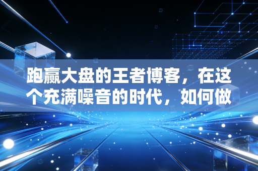 跑赢大盘的王者博客,在这个充满噪音的时代,如何做一名安静的狙击手