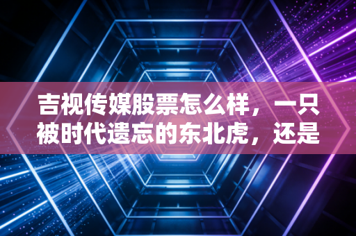 吉视传媒股票怎么样,一只被时代遗忘的东北虎,还是潜伏在低价区的数字数据金矿?
