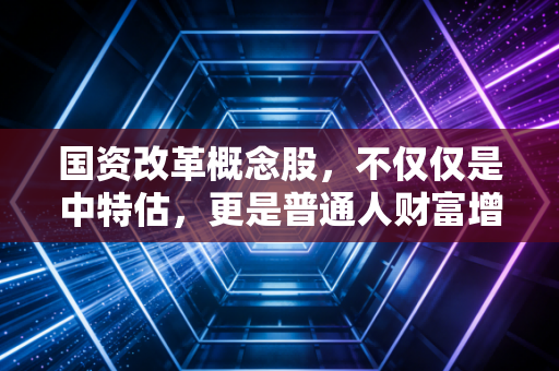 国资改革概念股,不仅仅是中特估,更是普通人财富增值的下一个风口