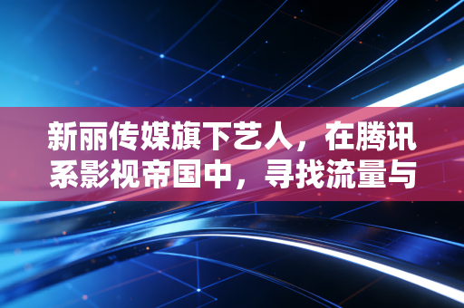 新丽传媒旗下艺人,在腾讯系影视帝国中,寻找流量与演技的最优解