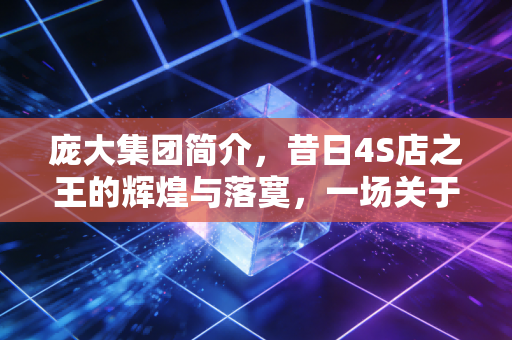 庞大集团简介,昔日4S店之王的辉煌与落寞,一场关于贪婪、周期与生存的警示录