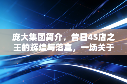 庞大集团简介，昔日4S店之王的辉煌与落寞，一场关于贪婪、周期与生存的警示录