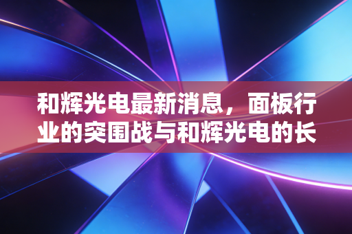 和辉光电最新消息,面板行业的突围战与和辉光电的长期主义博弈