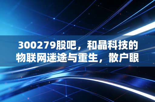 300279股吧，和晶科技的物联网迷途与重生，散户眼中的希望与博弈