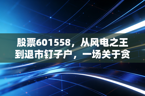 股票601558，从风电之王到退市钉子户，一场关于贪婪与周期的深刻复盘