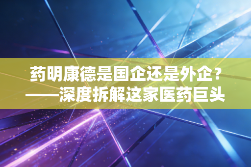 药明康德是国企还是外企?——深度拆解这家医药巨头背后的资本迷雾与地缘困局