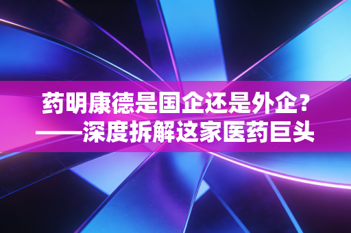 药明康德是国企还是外企?——深度拆解这家医药巨头背后的资本迷雾与地缘困局