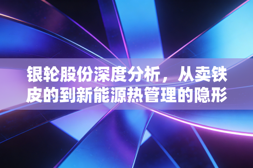 银轮股份深度分析,从卖铁皮的到新能源热管理的隐形冠军,这只股到底行不行?