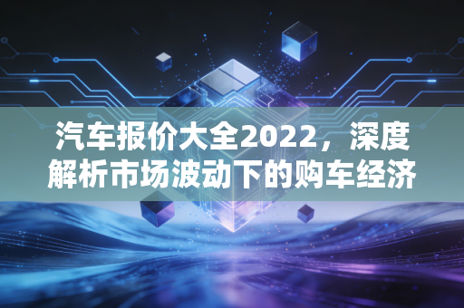 汽车报价大全2022，深度解析市场波动下的购车经济学与理性消费指南