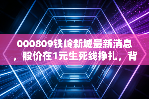 000809铁岭新城最新消息，股价在1元生死线挣扎，背后的困局与散户的无奈