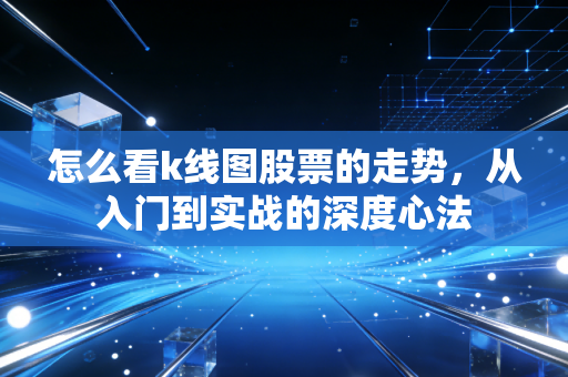 怎么看k线图股票的走势,从入门到实战的深度心法
