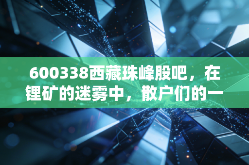 600338西藏珠峰股吧，在锂矿的迷雾中，散户们的一场孤独守望