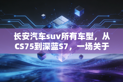 长安汽车suv所有车型，从CS75到深蓝S7，一场关于国民神车的财富突围战