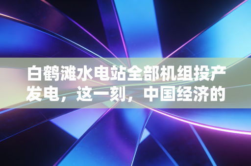 白鹤滩水电站全部机组投产发电,这一刻,中国经济的绿色心脏开始强力跳动