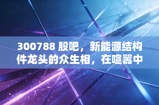 300788 股吧，新能源结构件龙头的众生相，在喧嚣中寻找投资的定力