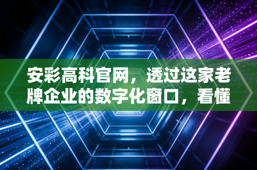 安彩高科官网，透过这家老牌企业的数字化窗口，看懂光伏玻璃的冰与火之歌