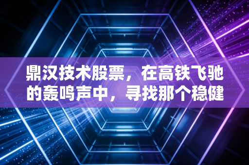 鼎汉技术股票，在高铁飞驰的轰鸣声中，寻找那个稳健的供电心脏
