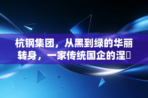 杭钢集团,从黑到绿的华丽转身,一家传统国企的涅槃重生与未来布局