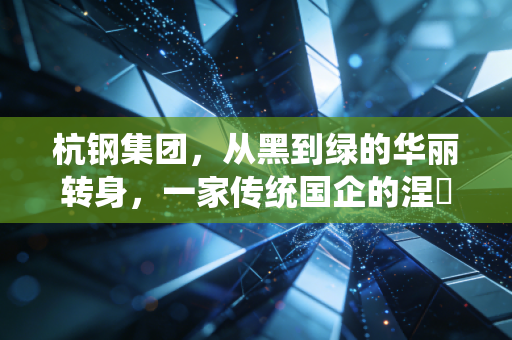 杭钢集团，从黑到绿的华丽转身，一家传统国企的涅槃重生与未来布局