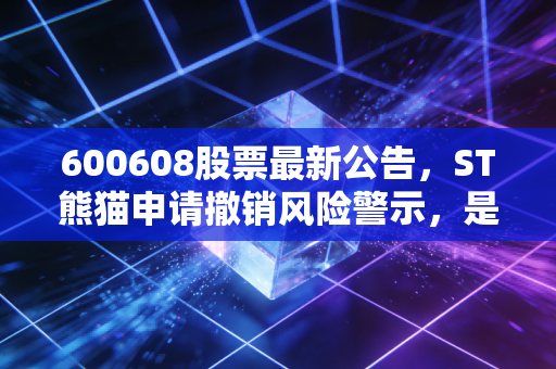 600608股票最新公告，ST熊猫申请撤销风险警示，是重获新生的信号还是最后的诱饵？