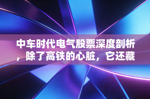 中车时代电气股票深度剖析，除了高铁的心脏，它还藏着什么硬核投资逻辑？