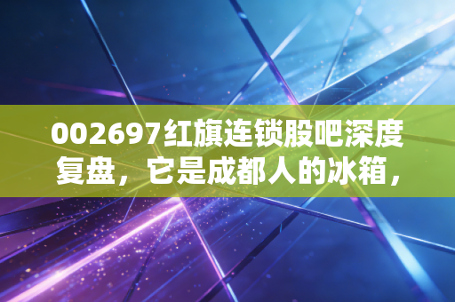 002697红旗连锁股吧深度复盘，它是成都人的冰箱，还是散户心中的磨人小妖精？