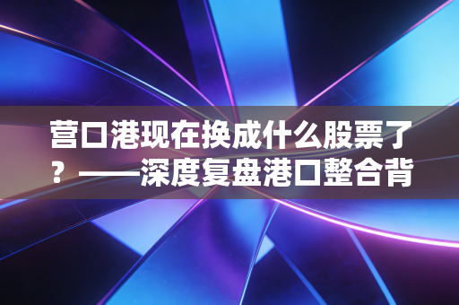 营口港现在换成什么股票了?——深度复盘港口整合背后的投资逻辑与散户生存指南