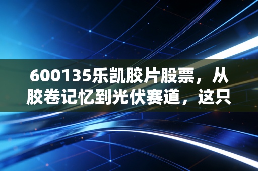 600135乐凯胶片股票,从胶卷记忆到光伏赛道,这只倔强的老牌国企还有多少想象力?