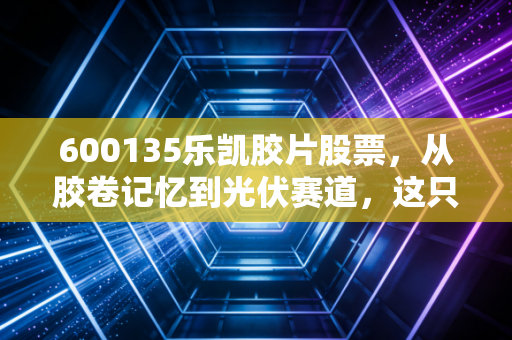 600135乐凯胶片股票，从胶卷记忆到光伏赛道，这只倔强的老牌国企还有多少想象力？