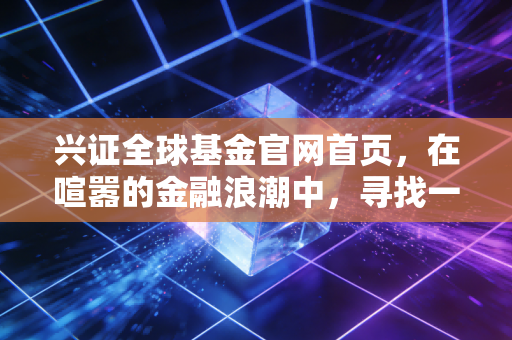 兴证全球基金官网首页,在喧嚣的金融浪潮中,寻找一份长期主义的宁静