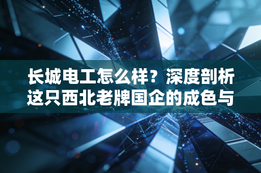 长城电工怎么样?深度剖析这只西北老牌国企的成色与投资逻辑